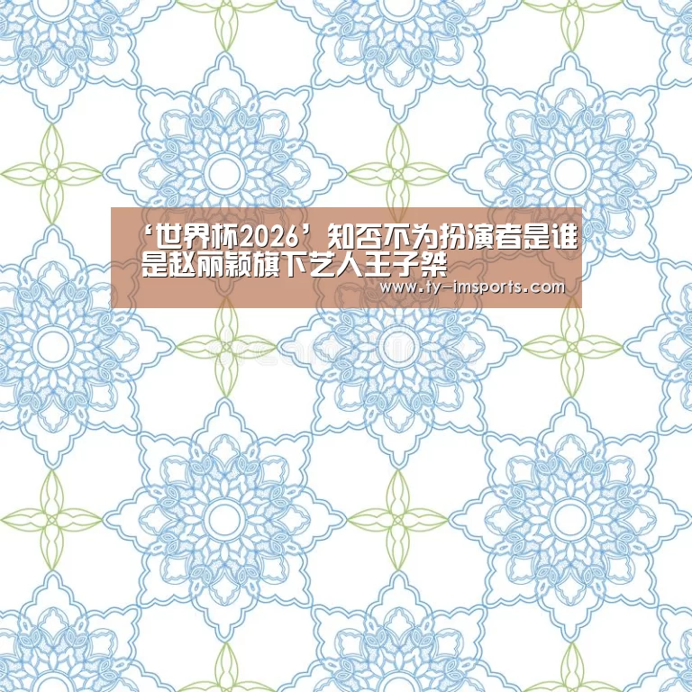 ‘世界杯2026’知否不为扮演者是谁 是赵丽颖旗下艺人王子桀(图1) im体育投注