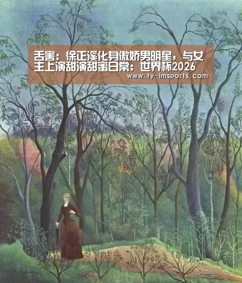 舌害:徐正溪化身傲娇男明星,与女主上演甜演甜蜜日常:世界杯2026(图3) 世界杯2026